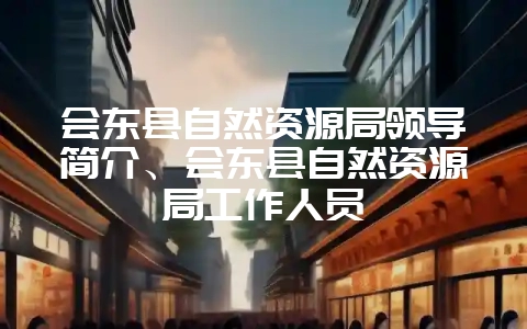 会东县自然资源局领导简介、会东县自然资源局工作人员-会东网