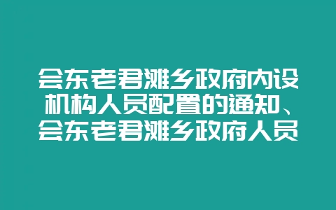 会东老君滩乡政府内设机构人员配置的通知、会东老君滩乡政府人员介绍-会东网