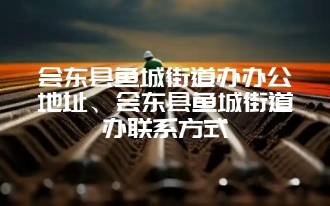 会东县鱼城街道办办公地址、会东县鱼城街道办联系方式-会东网