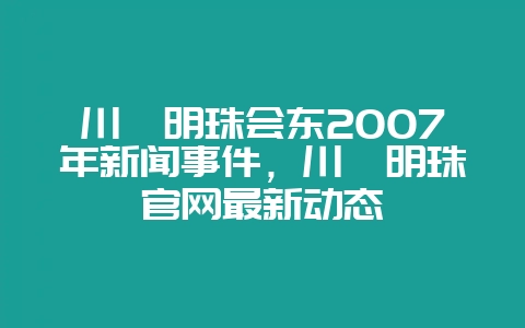 川滇明珠会东2007年新闻事件,川滇明珠官网最新动态插图 川滇明珠会东2007年新闻事件,川滇明珠官网最新动态插图