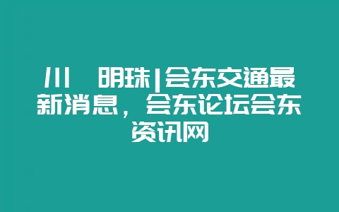 川滇明珠|会东交通最新消息，会东论坛会东资讯网