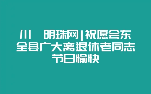 川滇明珠网|祝愿会东全县广大离退休老同志节日愉快-会东网