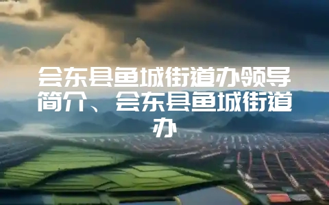 会东县鱼城街道办领导简介、会东县鱼城街道办-会东网