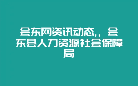 会东网资讯动态,，会东县人力资源社会保障局-会东网