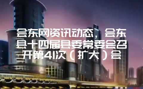 会东网资讯动态，会东县十四届县委常委会召开第41次（扩大）会议-会东网