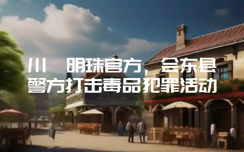 川滇明珠官方,会东县警方打击毒品犯罪活动-会东网