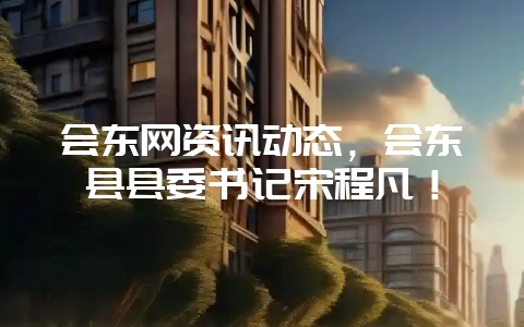 会东网资讯动态，会东县县委书记宋程凡！-会东网