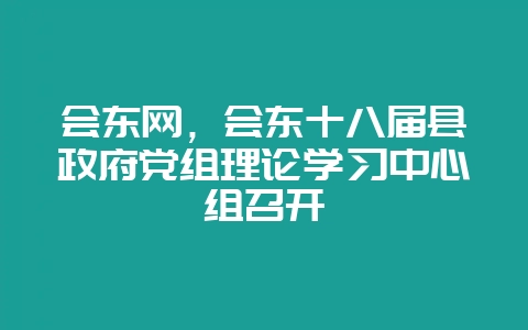会东网，会东十八届县政府党组理论学习中心组召开-会东网
