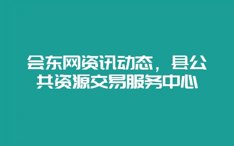 会东网资讯动态,县公共资源交易服务中心-会东网