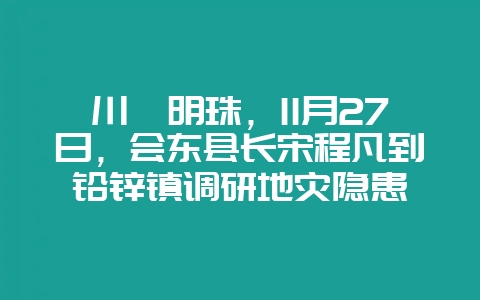 川滇明珠,11月27日,会东县长宋程凡到铅锌镇调研地灾隐患-会东网