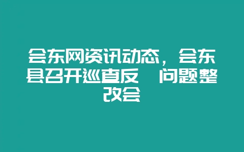 会东网资讯动态，会东县召开巡查反馈问题整改会-会东网