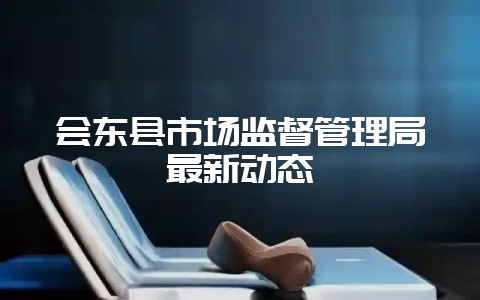 会东县市场监督管理局最新动态-会东网
