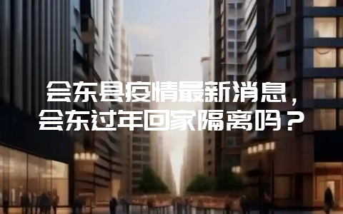 会东县疫情最新消息,会东过年回家隔离吗?-会东网
