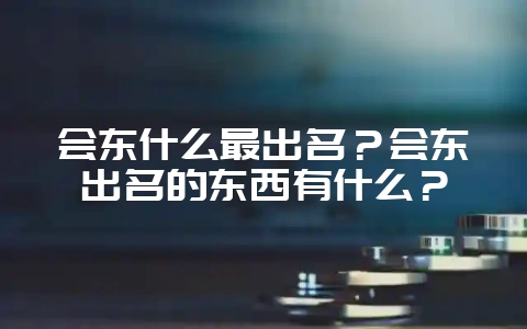 会东什么最出名？会东出名的东西有什么？-会东网