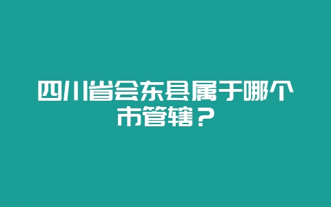 四川省会东县属于哪个市管辖？-会东网