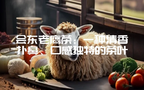 会东老鹰茶：一种清香扑鼻、口感独特的茶叶-会东网