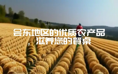 会东地区的优质农产品,滋养您的餐桌-会东网