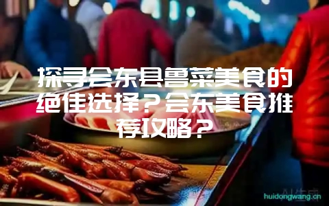 探寻会东县鲁菜美食的绝佳选择?会东美食推荐攻略?-会东网