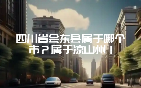 四川省会东县属于哪个市?属于凉山州!-会东网