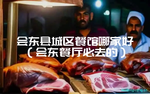 会东县城区餐馆哪家好(会东餐厅必去的)-会东网