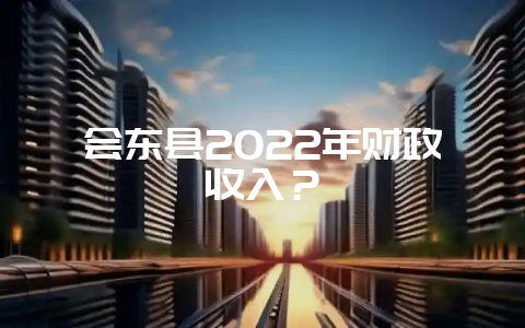 会东县2022年财政收入?-会东网