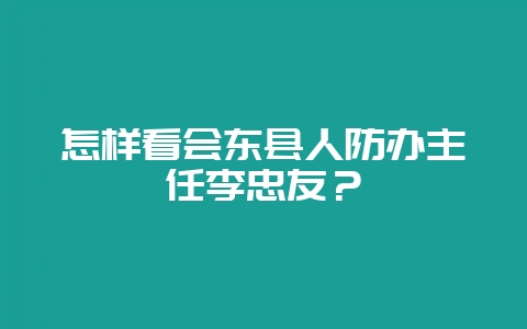 怎样看会东县人防办主任李忠友？-会东网