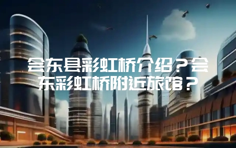 会东县彩虹桥介绍?会东彩虹桥附近旅馆?-会东网