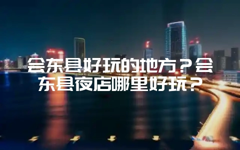 会东县好玩的地方?会东县夜店哪里好玩?-会东网