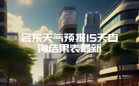 会东天气预报15天查询结果表最新-会东网