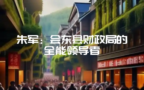 朱军：会东县财政局的全能领导者-会东网