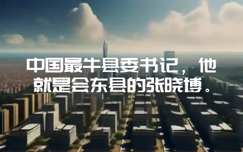 中国最牛县委书记,他就是会东县的张晓博。-会东网