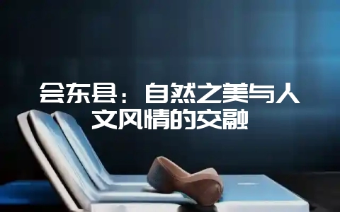 会东县:自然之美与人文风情的交融-会东网