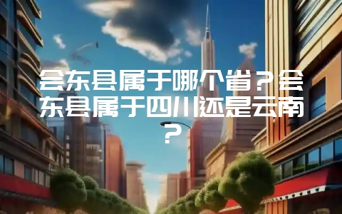 会东县属于哪个省？会东县属于四川还是云南？-会东网