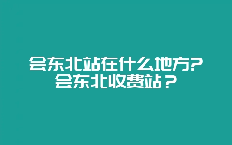会东北站在什么地方?会东北收费站?-会东网