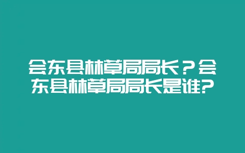 会东县林草局局长?会东县林草局局长是谁?-会东网