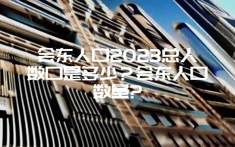 会东人口2023总人数口是多少?会东人口数量?-会东网