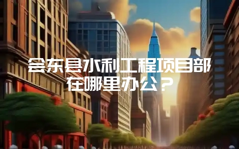 会东县水利工程项目部在哪里办公？-会东网