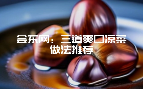 会东网:三道爽口凉菜做法推荐-会东网