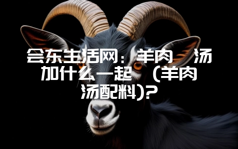 会东生活网:羊肉炖汤加什么一起炖(羊肉炖汤配料)?-会东网