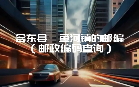 会东县鲹鱼河镇的邮编(邮政编码查询)-会东网