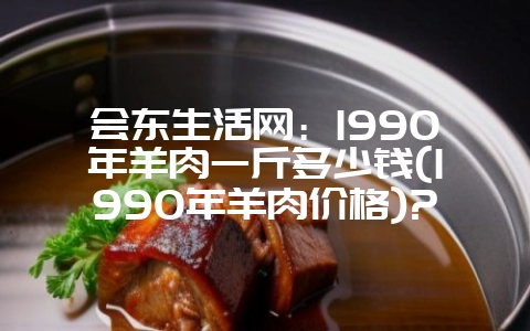 会东生活网:1990年羊肉一斤多少钱(1990年羊肉价格)?-会东网