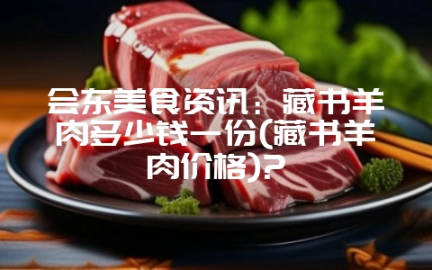会东美食资讯:藏书羊肉多少钱一份(藏书羊肉价格)?-会东网
