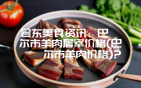会东美食资讯:巴彦淖尔市羊肉屠宰价格(巴彦淖尔市羊肉价格)?-会东网