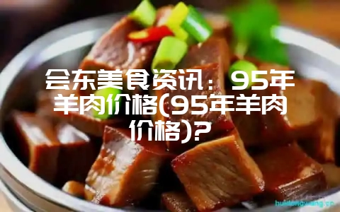 会东美食资讯:95年羊肉价格(95年羊肉价格)?-会东网