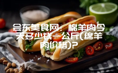 会东美食网:棉羊肉今天多少钱一公斤(绵羊肉价格)?-会东网