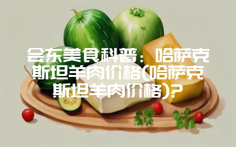 会东美食科普:哈萨克斯坦羊肉价格(哈萨克斯坦羊肉价格)?-会东网