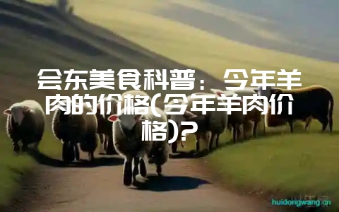 会东美食科普:今年羊肉的价格(今年羊肉价格)?-会东网