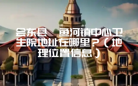 会东县鲹鱼河镇中心卫生院地址在哪里？（地理位置信息）-会东网