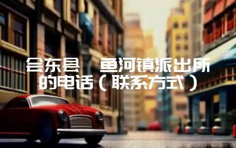 会东县鲹鱼河镇派出所的电话(联系方式)-会东网