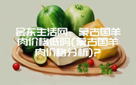 会东生活网:蒙古国羊肉价格低吗(蒙古国羊肉价格分析)?-会东网